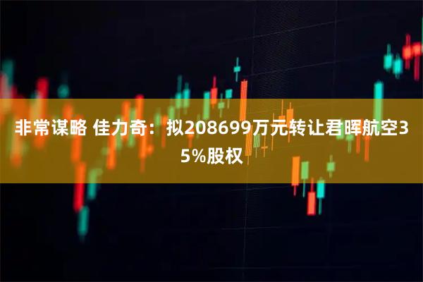 非常谋略 佳力奇：拟208699万元转让君晖航空35%股权