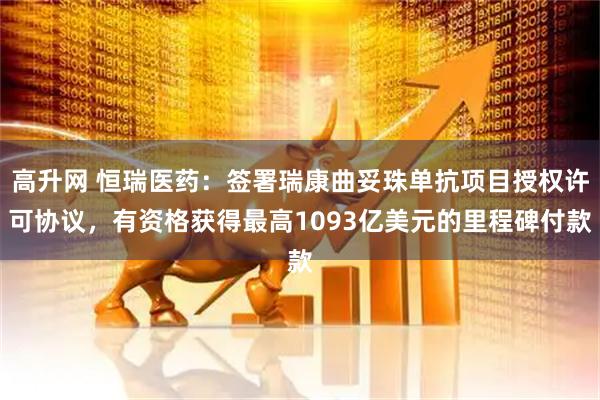 高升网 恒瑞医药：签署瑞康曲妥珠单抗项目授权许可协议，有资格获得最高1093亿美元的里程碑付款