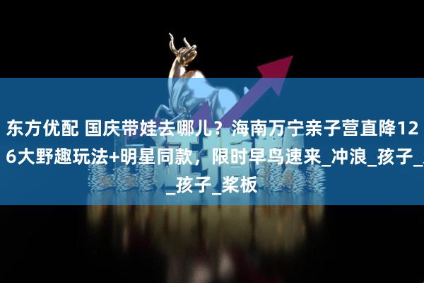 东方优配 国庆带娃去哪儿？海南万宁亲子营直降1200！6大野趣玩法+明星同款，限时早鸟速来_冲浪_孩子_桨板