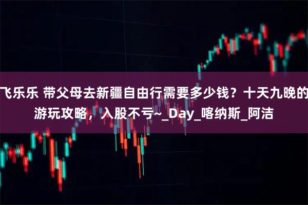 飞乐乐 带父母去新疆自由行需要多少钱？十天九晚的游玩攻略，入股不亏~_Day_喀纳斯_阿洁