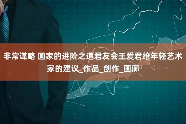 非常谋略 画家的进阶之道君友会王爱君给年轻艺术家的建议_作品_创作_画廊