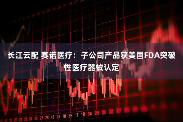 长江云配 赛诺医疗：子公司产品获美国FDA突破性医疗器械认定