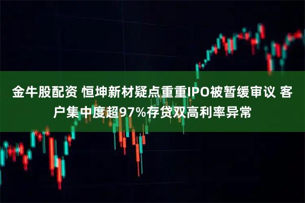 金牛股配资 恒坤新材疑点重重IPO被暂缓审议 客户集中度超97%存贷双高利率异常