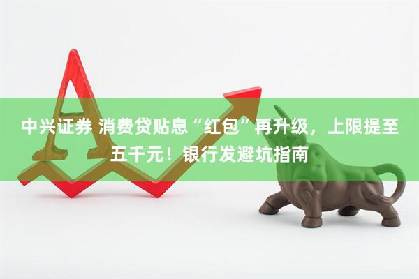 中兴证券 消费贷贴息“红包”再升级，上限提至五千元！银行发避坑指南