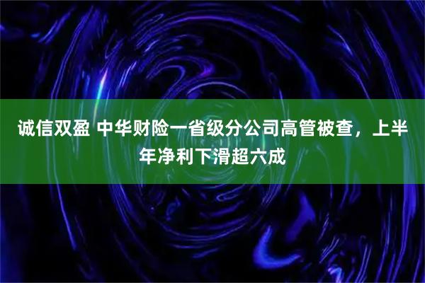 诚信双盈 中华财险一省级分公司高管被查，上半年净利下滑超六成