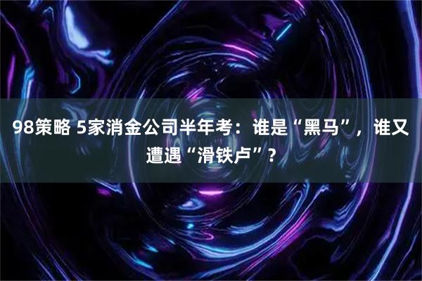 98策略 5家消金公司半年考：谁是“黑马”，谁又遭遇“滑铁卢”？