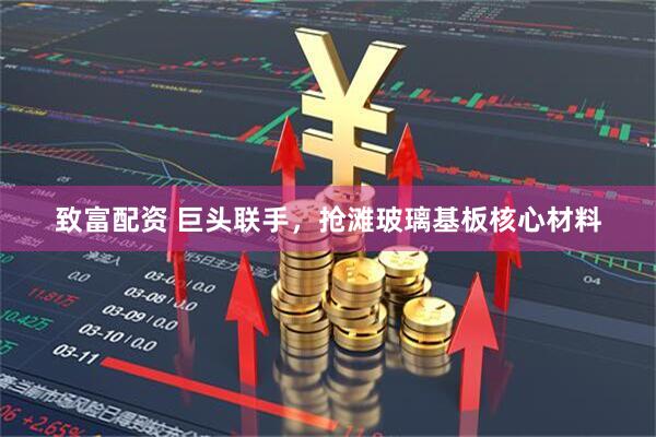 致富配资 巨头联手，抢滩玻璃基板核心材料